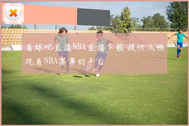 看球吧直播NBA直播下载 提供流畅观看NBA赛事的平台